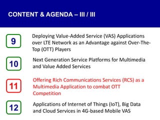 CONTENT & AGENDA – III / III
Deploying Value-Added Service (VAS) Applications
over LTE Network as an Advantage against Over-The-
Top (OTT) Players
Next Generation Service Platforms for Multimedia
and Value Added Services
Offering Rich Communications Services (RCS) as a
Multimedia Application to combat OTT
Competition
Applications of Internet of Things (IoT), Big Data
and Cloud Services in 4G-based Mobile VAS12
9
11
10
 