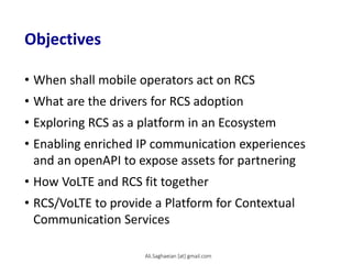 Objectives
• When shall mobile operators act on RCS
• What are the drivers for RCS adoption
• Exploring RCS as a platform in an Ecosystem
• Enabling enriched IP communication experiences
and an openAPI to expose assets for partnering
• How VoLTE and RCS fit together
• RCS/VoLTE to provide a Platform for Contextual
Communication Services
Ali.Saghaeian [at] gmail.com
 