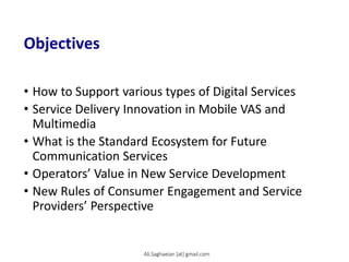 Objectives
• How to Support various types of Digital Services
• Service Delivery Innovation in Mobile VAS and
Multimedia
• What is the Standard Ecosystem for Future
Communication Services
• Operators’ Value in New Service Development
• New Rules of Consumer Engagement and Service
Providers’ Perspective
Ali.Saghaeian [at] gmail.com
 