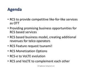 Agenda
• RCS to provide competitive like-for-like services
as OTT
• Providing promising business opportunities for
RCS based services
• RCS based business model, creating additional
revenues for telco operators
• RCS Feature request tsunami!
• RCS Monetization Options
• RCS-e to VoLTE evolution
• RCS and VoLTE to complement each other
Ali.Saghaeian [at] gmail.com
 