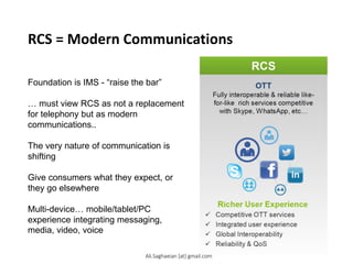 RCS = Modern Communications
Foundation is IMS - “raise the bar”
… must view RCS as not a replacement
for telephony but as modern
communications..
The very nature of communication is
shifting
Give consumers what they expect, or
they go elsewhere
Multi-device… mobile/tablet/PC
experience integrating messaging,
media, video, voice
Ali.Saghaeian [at] gmail.com
 
