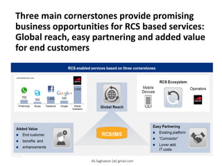 Three main cornerstones provide promising
business opportunities for RCS based services:
Global reach, easy partnering and added value
for end customers
Network Enabled Services
RCS enabled services based on three cornerstones
RCS Ecosystem
Global Reach
Mobile Devices
Operators Easy Partnering
 Existig platform
 otor
 Lower add. IT costs
Added Value
 Ed ustomr
 bfits ad
 hamts
RCS/IMS
Ali.Saghaeian [at] gmail.com
 