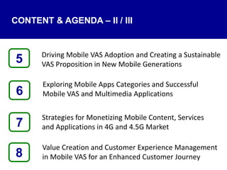 Driving Mobile VAS Adoption and Creating a Sustainable
VAS Proposition in New Mobile Generations
Exploring Mobile Apps Categories and Successful
Mobile VAS and Multimedia Applications
Strategies for Monetizing Mobile Content, Services
and Applications in 4G and 4.5G Market
Value Creation and Customer Experience Management
in Mobile VAS for an Enhanced Customer Journey8
5
7
6
CONTENT & AGENDA – II / III
 