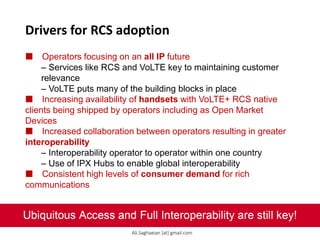 Drivers for RCS adoption
 Operators focusing on an all IP future
– Services like RCS and VoLTE key to maintaining customer
relevance
– VoLTE puts many of the building blocks in place
 Increasing availability of handsets with VoLTE+ RCS native
clients being shipped by operators including as Open Market
Devices
 Increased collaboration between operators resulting in greater
interoperability
– Interoperability operator to operator within one country
– Use of IPX Hubs to enable global interoperability
 Consistent high levels of consumer demand for rich
communications
Ubiquitous Access and Full Interoperability are still key!
Ali.Saghaeian [at] gmail.com
 