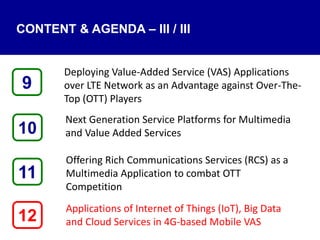 CONTENT & AGENDA – III / III
Deploying Value-Added Service (VAS) Applications
over LTE Network as an Advantage against Over-The-
Top (OTT) Players
Next Generation Service Platforms for Multimedia
and Value Added Services
Offering Rich Communications Services (RCS) as a
Multimedia Application to combat OTT
Competition
Applications of Internet of Things (IoT), Big Data
and Cloud Services in 4G-based Mobile VAS12
9
11
10
 