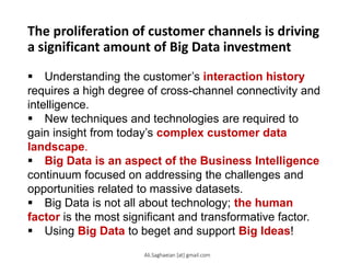 The proliferation of customer channels is driving
a significant amount of Big Data investment
 Understanding the customer’s interaction history
requires a high degree of cross-channel connectivity and
intelligence.
 New techniques and technologies are required to
gain insight from today’s complex customer data
landscape.
 Big Data is an aspect of the Business Intelligence
continuum focused on addressing the challenges and
opportunities related to massive datasets.
 Big Data is not all about technology; the human
factor is the most significant and transformative factor.
 Using Big Data to beget and support Big Ideas!
Ali.Saghaeian [at] gmail.com
 