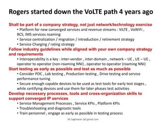 Rogers started down the VoLTE path 4 years ago
Shall be part of a company strategy, not just network/technology exercise
• Platform for new converged services and revenue streams : ViLTE , VoWiFi ,
RCS, IMS services roaming
• Service centralization / migration / introduction / retirement strategy
• Service Charging / rating strategy
Follow industry guidelines while aligned with your own company strategy
and requirements
• Interoperability is a key : inter-vendor , inter-domain , network – UE , UE – UE ,
operator to operator (non-roaming NNI) , operator to operator (roaming NNI)
Start testing as early as possible and test as much as possible
• Consider POC , Lab testing , Production testing , Drive testing and service
performance tuning
• Secure enough capable devices to be used as test tools for early test stages ,
while certifying devices and use them for later phases test activities
Develop necessary processes, tools and cross-organization skills to
support converged IP services
• Service Management Processes , Service KPIs , Platform KPIs
• Troubleshooting and diagnostic tools
• Train personnel , engage as early as possible in testing process
Ali.Saghaeian [at] gmail.com
 