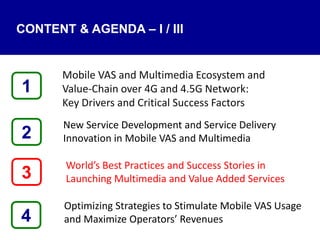 4
Mobile VAS and Multimedia Ecosystem and
Value‐Chain over 4G and 4.5G Network:
Key Drivers and Critical Success Factors
New Service Development and Service Delivery
Innovation in Mobile VAS and Multimedia
World’s Best Practices and Success Stories in
Launching Multimedia and Value Added Services
Optimizing Strategies to Stimulate Mobile VAS Usage
and Maximize Operators’ Revenues
1
3
2
CONTENT & AGENDA – I / III
 
