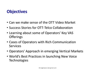 Objectives
• Can we make sense of the OTT Video Market
• Success Stories for OTT-Telco Collaboration
• Learning about some of Operators' Key VAS
Offerings
• Cases of Operators with Rich Communication
Services
• Operators' Approach in emerging Vertical Markets
• World’s Best Practices in launching New Voice
Technologies
Ali.Saghaeian [at] gmail.com
 