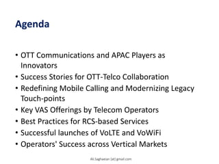 Agenda
• OTT Communications and APAC Players as
Innovators
• Success Stories for OTT-Telco Collaboration
• Redefining Mobile Calling and Modernizing Legacy
Touch-points
• Key VAS Offerings by Telecom Operators
• Best Practices for RCS-based Services
• Successful launches of VoLTE and VoWiFi
• Operators' Success across Vertical Markets
Ali.Saghaeian [at] gmail.com
 