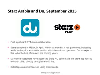 Starz Arabia and Du, September 2015
First significant OTT-telco collaboration.
Starz launched in MENA in April. Within six months, it has partnered, indicating
fertile territory for telco collaboration with international operators. Ovum expects
this to be the first of many in the coming years.
Du mobile customers have access to Starz HD content via the Starz app for $13
monthly, billed directly through their du line.
Sidesteps customer fears of using credit cards.
Ali.Saghaeian [at] gmail.com
 