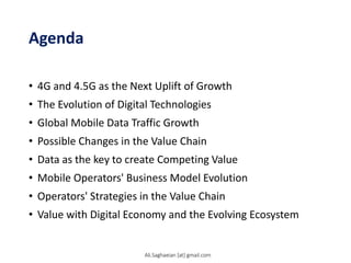 Agenda
• 4G and 4.5G as the Next Uplift of Growth
• The Evolution of Digital Technologies
• Global Mobile Data Traffic Growth
• Possible Changes in the Value Chain
• Data as the key to create Competing Value
• Mobile Operators' Business Model Evolution
• Operators' Strategies in the Value Chain
• Value with Digital Economy and the Evolving Ecosystem
Ali.Saghaeian [at] gmail.com
 