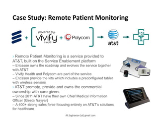 Case Study: Remote Patient Monitoring
› Remote Patient Monitoring is a service provided to
AT&T, built on the Service Enablement platform
– Ericsson owns the roadmap and evolves the service together
with AT&T
– Vivify Health and Polycom are part of the service
– Ericsson provide the kits which includes a preconfigured tablet
with wireless sensors
› AT&T promote, provide and owns the commercial
ownership with care givers
– Since 2011 AT&T have their own Chief Medical Information
Officer (Geeta Nayyar)
– A 400+ strong sales force focusing entirely on AT&T’s solutions
for healthcare
Ali.Saghaeian [at] gmail.com
 