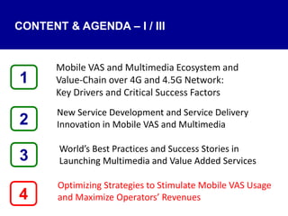 4
Mobile VAS and Multimedia Ecosystem and
Value‐Chain over 4G and 4.5G Network:
Key Drivers and Critical Success Factors
New Service Development and Service Delivery
Innovation in Mobile VAS and Multimedia
World’s Best Practices and Success Stories in
Launching Multimedia and Value Added Services
Optimizing Strategies to Stimulate Mobile VAS Usage
and Maximize Operators’ Revenues
1
3
2
CONTENT & AGENDA – I / III
 
