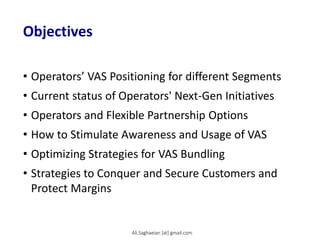 Objectives
• Operators’ VAS Positioning for different Segments
• Current status of Operators' Next-Gen Initiatives
• Operators and Flexible Partnership Options
• How to Stimulate Awareness and Usage of VAS
• Optimizing Strategies for VAS Bundling
• Strategies to Conquer and Secure Customers and
Protect Margins
Ali.Saghaeian [at] gmail.com
 