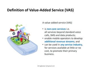 Definition of Value-Added Service (VAS)
A value-added service (VAS)
•is non-core services i.e. all services beyond standard voice calls, SMS and data products;
•enable mobile operators to develop additional revenue streams; and
•can be used in any service industry, for services available at little or no cost, to promote their primary business.
Ali.Saghaeian [at] gmail.com
 