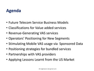 Agenda
• Future Telecom Service Business Models
• Classifications for Value added services
• Revenue-Generating VAS services
• Operators’ Positioning for New Segments
• Stimulating Mobile VAS usage via Sponsored Data
• Positioning strategies for bundled services
• Partnerships with VAS providers
• Applying Lessons Learnt from the US Market
Ali.Saghaeian [at] gmail.com
 
