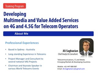 • Long-standing Experience in Telecoms
• Chairman and Keynote Speaker in
various World Telecoms Events
• Project Manager and Consultant to
several national VAS Projects
• Based in Sydney - Australia
Telecommunications, IT, and Media
Emerging Markets & Developing Countries
Mobile: +61 447 808 987
Email: Ali.Saghaeian [at] gmail.com
Professional Experiences
About Me
Developing Multimedia and Value Added Services on 4G and 4.5G for Telecom Operators
 