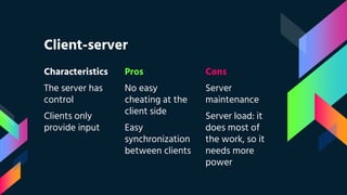 Client-server
Characteristics
The server has
control
Clients only
provide input
Pros
No easy
cheating at the
client side
Easy
synchronization
between clients
Cons
Server
maintenance
Server load: it
does most of
the work, so it
needs more
power
 