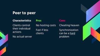 Peer to peer
Characteristics
Clients control
their individual
actions
No actual server
Pros
No hosting costs
Fast if less
clients
Cons
Cheating heaven
Synchronization
can be a hard
problem
 