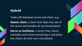 Hybrid
Trade-offs between server and client, e.g.:
Master client: a client that takes the role of
the server and handles all synchronizations
Server as facilitator: a server that checks
metadata and stores everything in one place
but clients do their own calculations
 