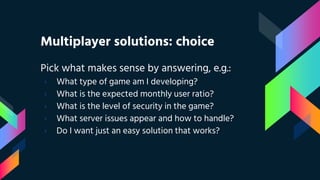 Multiplayer solutions: choice
Pick what makes sense by answering, e.g.:
› What type of game am I developing?
› What is the expected monthly user ratio?
› What is the level of security in the game?
› What server issues appear and how to handle?
› Do I want just an easy solution that works?
 