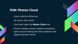 PUN: Photon Cloud
› Uses a hybrid architecture
› No server, only clients
› One client takes the Master Client role
› Photon handles network address translation,
game session finding and other problems that
appear between clients
 
