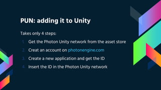 PUN: adding it to Unity
Takes only 4 steps:
1. Get the Photon Unity network from the asset store
2. Creat an account on photonengine.com
3. Create a new application and get the ID
4. Insert the ID in the Photon Unity network
 