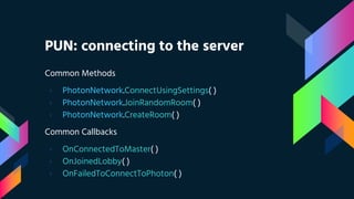 PUN: connecting to the server
Common Methods
› PhotonNetwork.ConnectUsingSettings( )
› PhotonNetwork.JoinRandomRoom( )
› PhotonNetwork.CreateRoom( )
Common Callbacks
› OnConnectedToMaster( )
› OnJoinedLobby( )
› OnFailedToConnectToPhoton( )
 