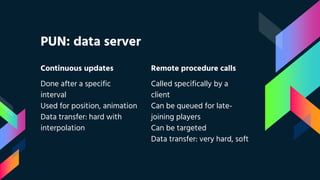 Continuous updates
Done after a specific
interval
Used for position, animation
Data transfer: hard with
interpolation
PUN: data server
Remote procedure calls
Called specifically by a
client
Can be queued for late-
joining players
Can be targeted
Data transfer: very hard, soft
 