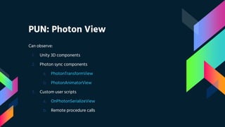 PUN: Photon View
Can observe:
1. Unity 3D components
2. Photon sync components
a. PhotonTransformView
b. PhotonAnimatorView
3. Custom user scripts
a. OnPhotonSerializeView
b. Remote procedure calls
 