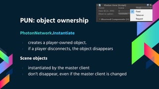 PUN: object ownership
PhotonNetwork.Instantiate
› creates a player-owned object.
› if a player disconnects, the object disappears
Scene objects
› instantiated by the master client
› don’t disappear, even if the master client is changed
 