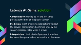 Latency At Game: solution
Compensation: making up for the lost time;
processes the time of the player’s action
Prediction: client predicting local actions without
the server’s confirmation. Confirmed later by the
server’s message, later, when it arrives
Interpolation: client tries to figure out the values
between the sparse values received from the server
 