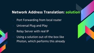 Network Address Translation: solution
› Port Forwarding from local router
› Universal Plug and Play
› Relay Server with real IP
› Using a solution out-of-the box like
Photon, which performs this already
 