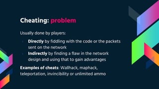Cheating: problem
Usually done by players:
› Directly by fiddling with the code or the packets
sent on the network
› Indirectly by finding a flaw in the network
design and using that to gain advantages
Examples of cheats: Wallhack, maphack,
teleportation, invincibility or unlimited ammo
 