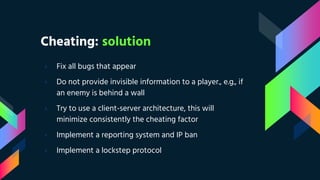 Cheating: solution
› Fix all bugs that appear
› Do not provide invisible information to a player., e.g., if
an enemy is behind a wall
› Try to use a client-server architecture, this will
minimize consistently the cheating factor
› Implement a reporting system and IP ban
› Implement a lockstep protocol
 