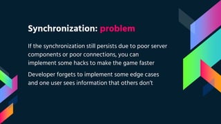 Synchronization: problem
If the synchronization still persists due to poor server
components or poor connections, you can
implement some hacks to make the game faster
Developer forgets to implement some edge cases
and one user sees information that others don’t
 