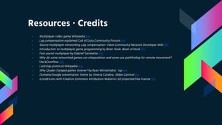 Resources ∙ Credits
› Multiplayer video game. Wikipedia link
› Lag compensation explained. Call of Duty Community Forums link
› Source multiplayer networking. Lag compensation. Valve Community Network Developer Wiki link
› Introduction to multiplayer game programming by Brian Hook. Book of Hook link
› Fast-paced multiplayer by Gabriel Gambetta link
› Why do some networked games use interpolation and some use pathfinding for remote movement?
StackOverflow link
› Lockstep protocol. Wikipedia link
› Why Quake changed games forever? by Ryan Winterhalter. 1up link
› Dumaine Google presentation theme by Jimena Catalina. Slides Carnival link
› Icons8 icons with Creative Commons Attribution-NoDerivs 3.0 Unported free license link
 