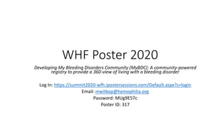 WHF Poster 2020
Developing My Bleeding Disorders Community (MyBDC): A community-powered
registry to provide a 360-view of living with a bleeding disorder
Log In: https://summit2020-wfh.ipostersessions.com/Default.aspx?s=login
Email: mwitkop@hemophilia.org
Password: MUg9E57c
Poster ID: 317
 