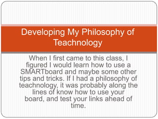 When I first came to this class, I
figured I would learn how to use a
SMARTboard and maybe some other
tips and tricks. If I had a philosophy of
teachnology, it was probably along the
lines of know how to use your
board, and test your links ahead of
time.
Developing My Philosophy of
Teachnology
 