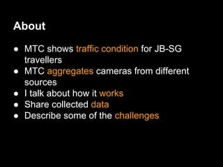 About
● MTC shows traffic condition for JB-SG
travellers
● MTC aggregates cameras from different
sources
● I talk about how it works
● Share collected data
● Describe some of the challenges
 