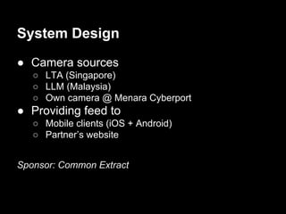System Design
● Camera sources
○ LTA (Singapore)
○ LLM (Malaysia)
○ Own camera @ Menara Cyberport
● Providing feed to
○ Mobile clients (iOS + Android)
○ Partner’s website
Sponsor: Common Extract
 