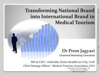 Dr Prem Jagyasi Chartered Marketing Consultant MD & CEO – ExHealth, Dubai HealthCare City, UAE Chief Strategy Officer - Medical Tourism Association, USA 1 Transforming National Brand into International Brand in  Medical Tourism  Presentation by Dr Prem Jagyasi - Do not Copy, amend or distribute withour prior approval 