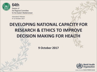 64th
Session of
the Regional Committee
for the Eastern Mediterranean
Islamabad, Pakistan
9–12 October 2017
DEVELOPING NATIONAL CAPACITY FOR
RESEARCH & ETHICS TO IMPROVE
DECISION MAKING FOR HEALTH
9 October 2017
 