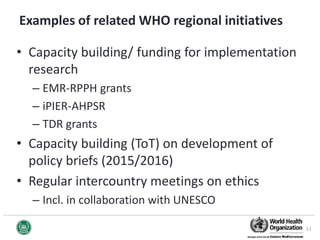 Examples of related WHO regional initiatives
• Capacity building/ funding for implementation
research
– EMR-RPPH grants
– iPIER-AHPSR
– TDR grants
• Capacity building (ToT) on development of
policy briefs (2015/2016)
• Regular intercountry meetings on ethics
– Incl. in collaboration with UNESCO
11
 