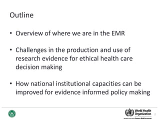 Outline
• Overview of where we are in the EMR
• Challenges in the production and use of
research evidence for ethical health care
decision making
• How national institutional capacities can be
improved for evidence informed policy making
2
 