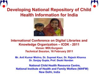 Developing National Repository of Child Health Information for India International Conference on Digital Libraries and Knowledge Organization – ICDK - 2011 Venue:  MDI,Gurgaon Technical Session,  16 February 2011 Mr. Anil Kumar Mishra, Dr. Supreet Kaur, Dr. Rajesh Khanna Dr. Sanjay Gupta, Prof. Deoki Nandan National Child Health Resource Centre,  National Institute of Health and Family Welfare (NIHFW) New Delhi, India 