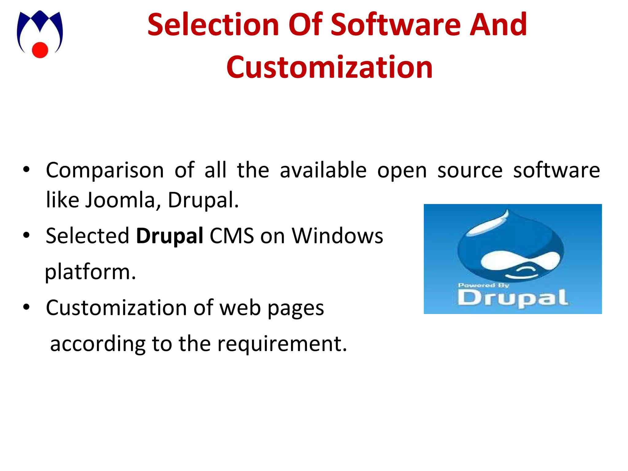 Selection Of Software And Customization  Comparison of all the available open source software like Joomla, Drupal.  Selected  Drupal  CMS on Windows platform. Customization of web pages  according to the requirement.  