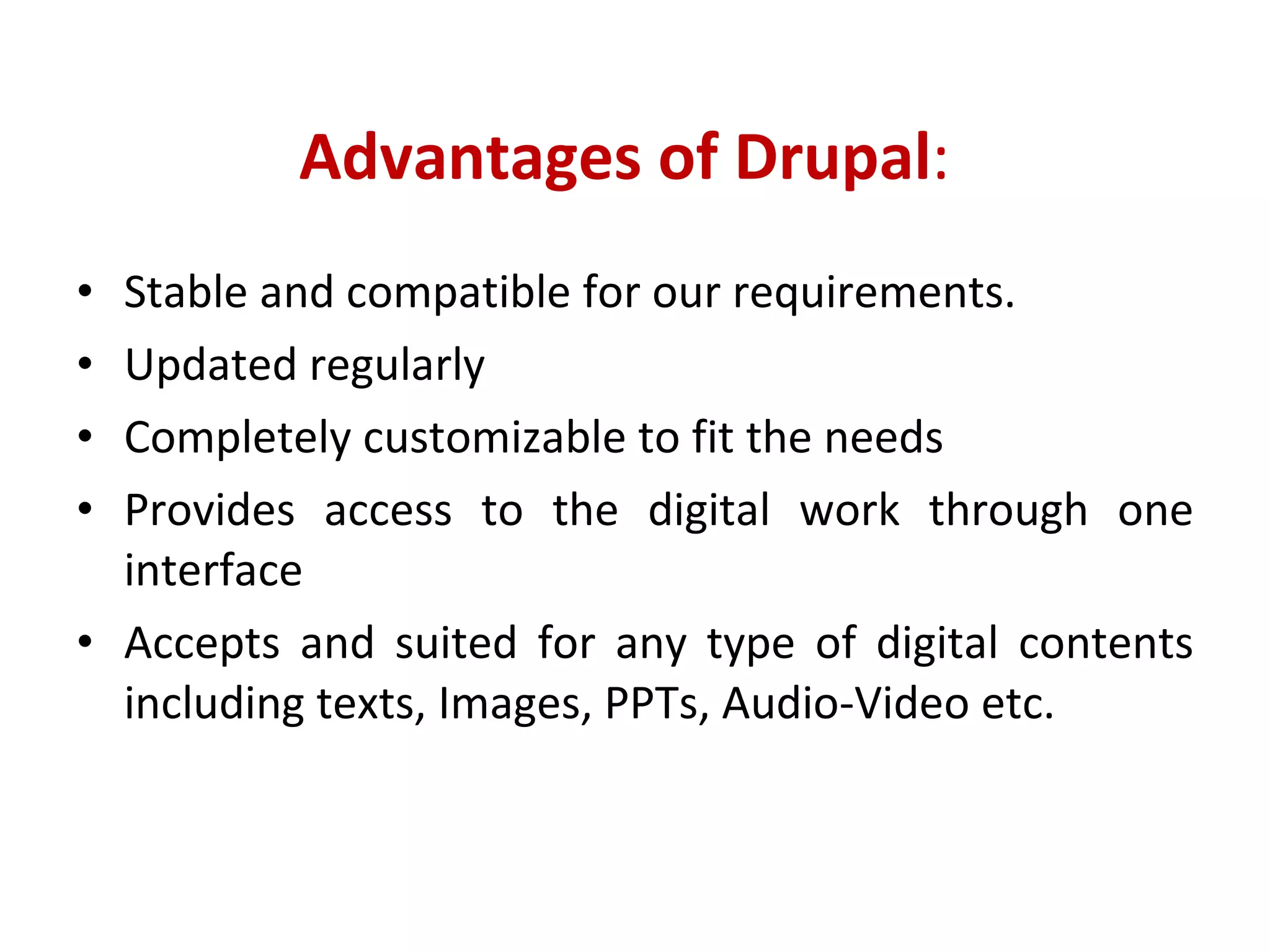 Advantages of Drupal : Stable and compatible for our requirements.  Updated regularly Completely customizable to fit the needs Provides access to the digital work through one interface Accepts and suited for any type of digital contents including texts, Images, PPTs, Audio-Video etc. 
