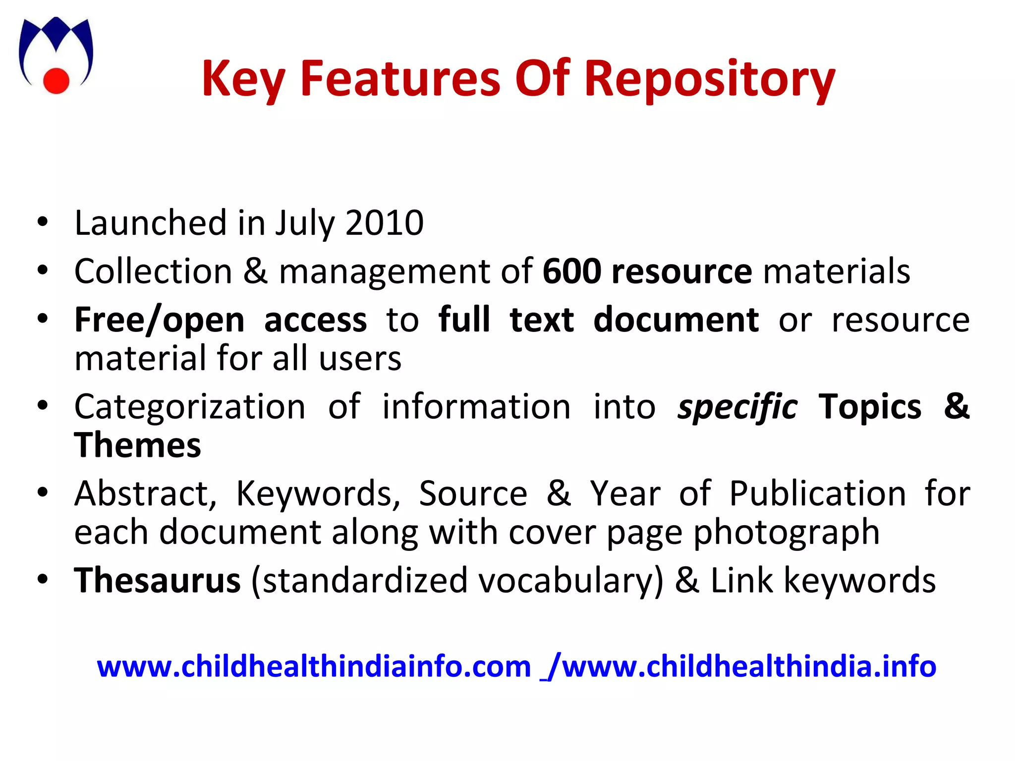 Key Features Of Repository  Launched in July 2010 Collection & management of  600 resource  materials Free/open access  to  full text document  or resource material for all users Categorization of information into  specific  Topics & Themes Abstract, Keywords, Source & Year of Publication for each document along with cover page photograph Thesaurus  (standardized vocabulary) & Link keywords www.childhealthindiainfo.com   / www.childhealthindia.info   